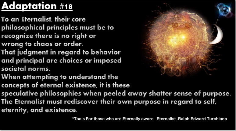 To an Eternalist, their core philosophical principles must be to recognize there is no right or wrong to chaos or order. That judgment in regard to behavior and principal are choices or imposed societal norms. When attempting to understand the concepts of eternal existence, it is these speculative philosophies when peeled away shatter sense of purpose. The Eternalist must rediscover their own purpose in regard to self, eternity, and existence.